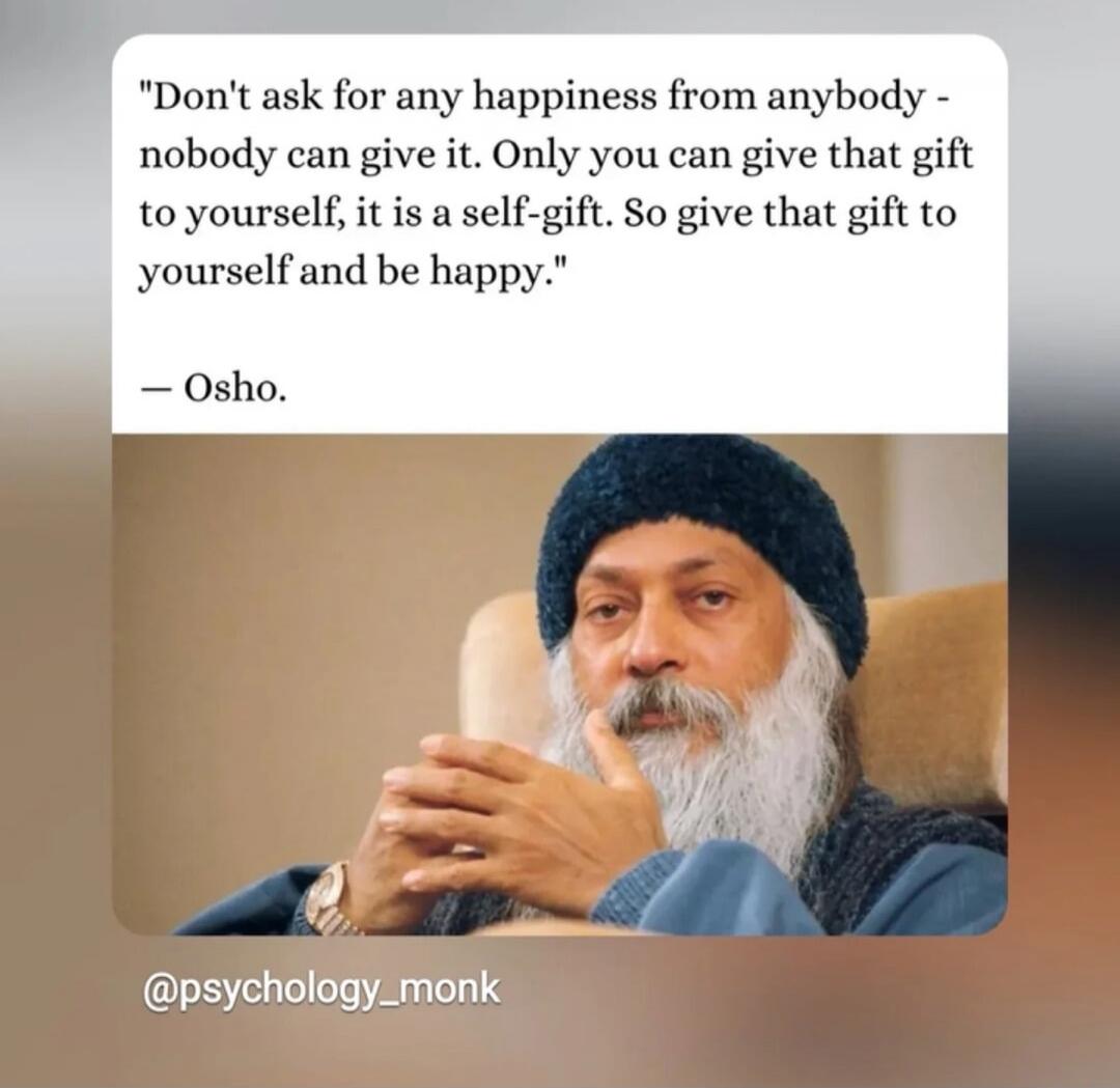 Don't ask for any happiness from anybody - nobody can give it. Only you can give that gift to yourself, it is a self-gift. So give that gift to yourself and be happy. - Osho. @psychology_monk