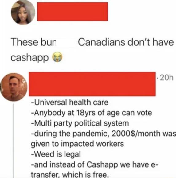 These bun Canadians dont have cashapp Universal health care Anybody at 18yrs of age can vote Multi party political system during the pandemic 2000month was given to impacted workers Weed is legal and instead of Cashapp we have e transfer which is free