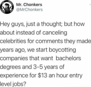 Mr Chonkers MrChonkers Hey guys just a thought but how about instead of canceling celebrities for comments they made years ago we start boycotting companies that want bachelors degrees and 3 5 years of experience for 13 an hour entry level jobs