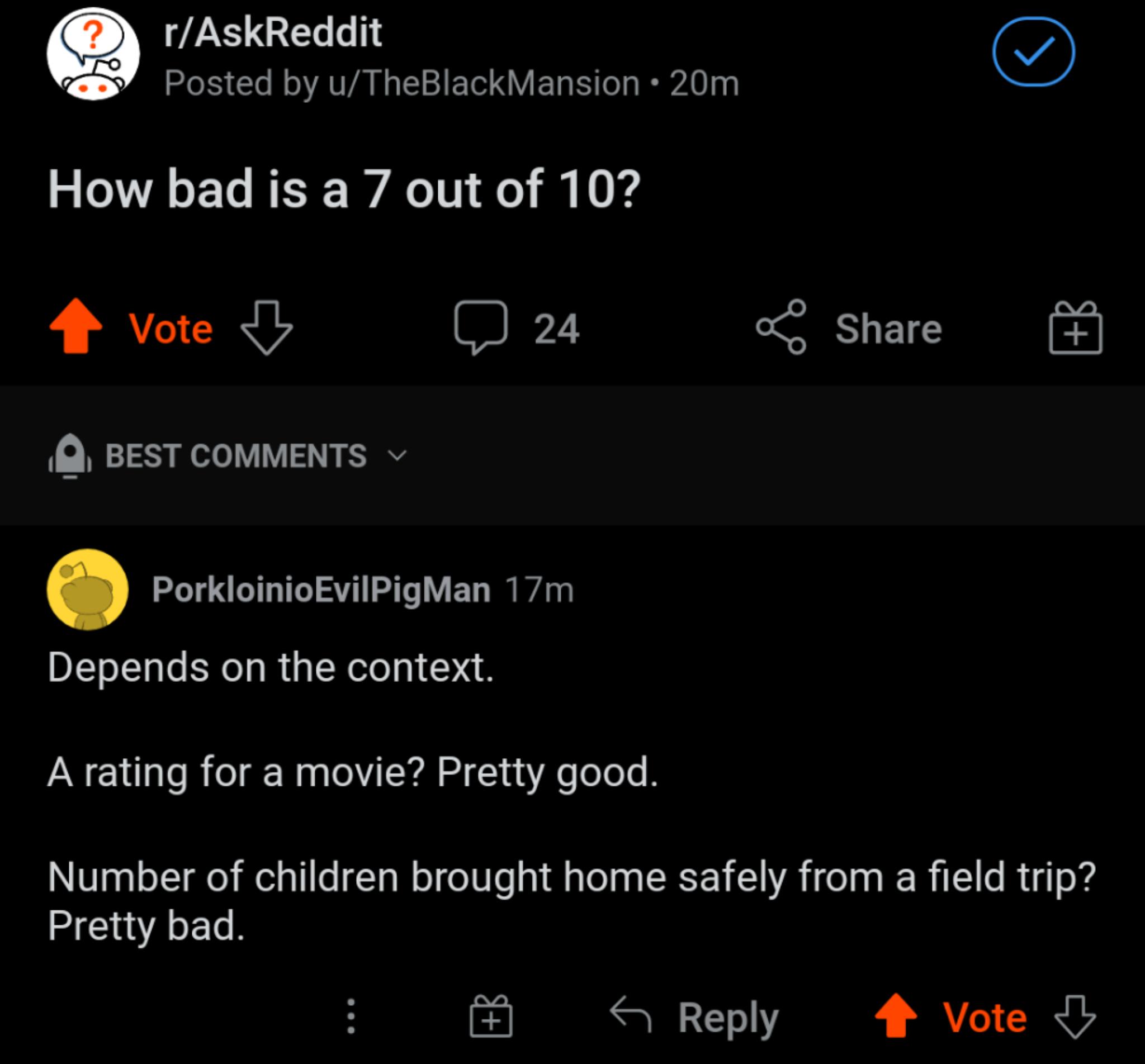 Q rAskReddit osted by uTheBlackMansion 20m How bad is a 7 out of 10 4 vote J 24 ol Share BEST COMMENTS v PorkloinioEvilPigMan 17m Depends on the context A rating for a movie Pretty good Number of children brought home safely from a field trip Pretty bad Reply 4 Vote