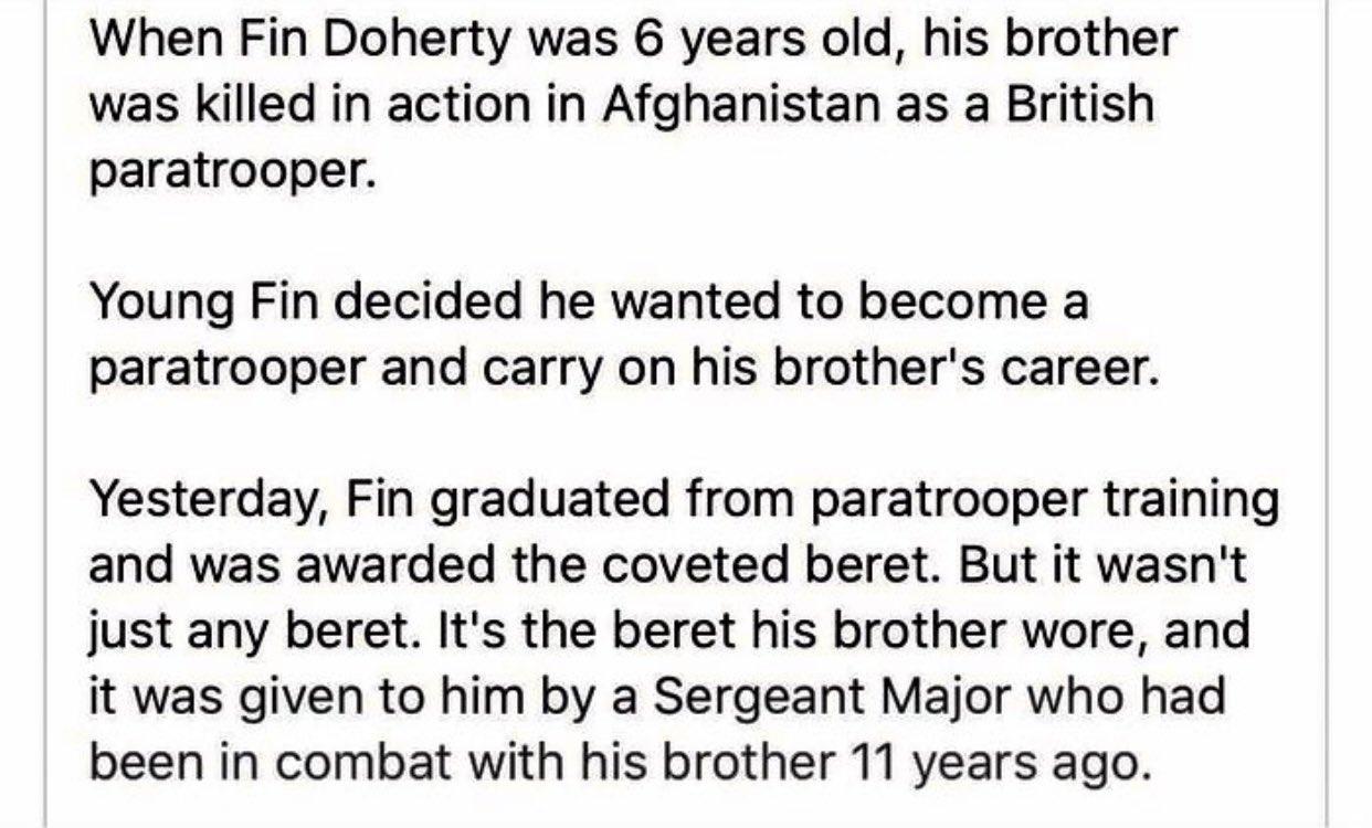 When Fin Doherty was 6 years old his brother was killed in action in Afghanistan as a British paratrooper Young Fin decided he wanted to become a paratrooper and carry on his brothers career Yesterday Fin graduated from paratrooper training and was awarded the coveted beret But it wasnt just any beret Its the beret his brother wore and it was given to him by a Sergeant Major who had been in combat