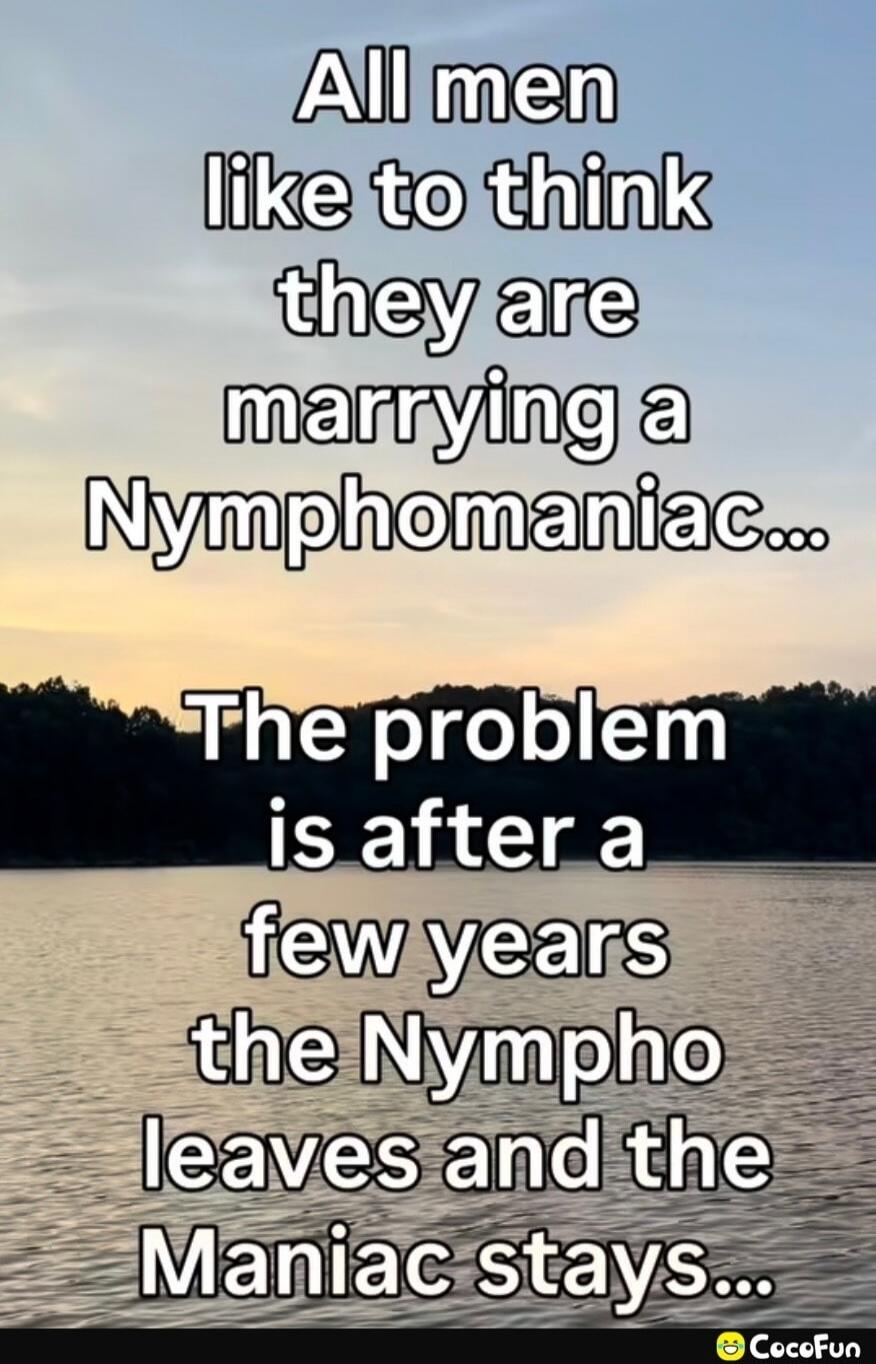 All men like to think they are marrying a Nymphomaniac... The problem is after a few years the Nympho leaves and the Maniac stays...