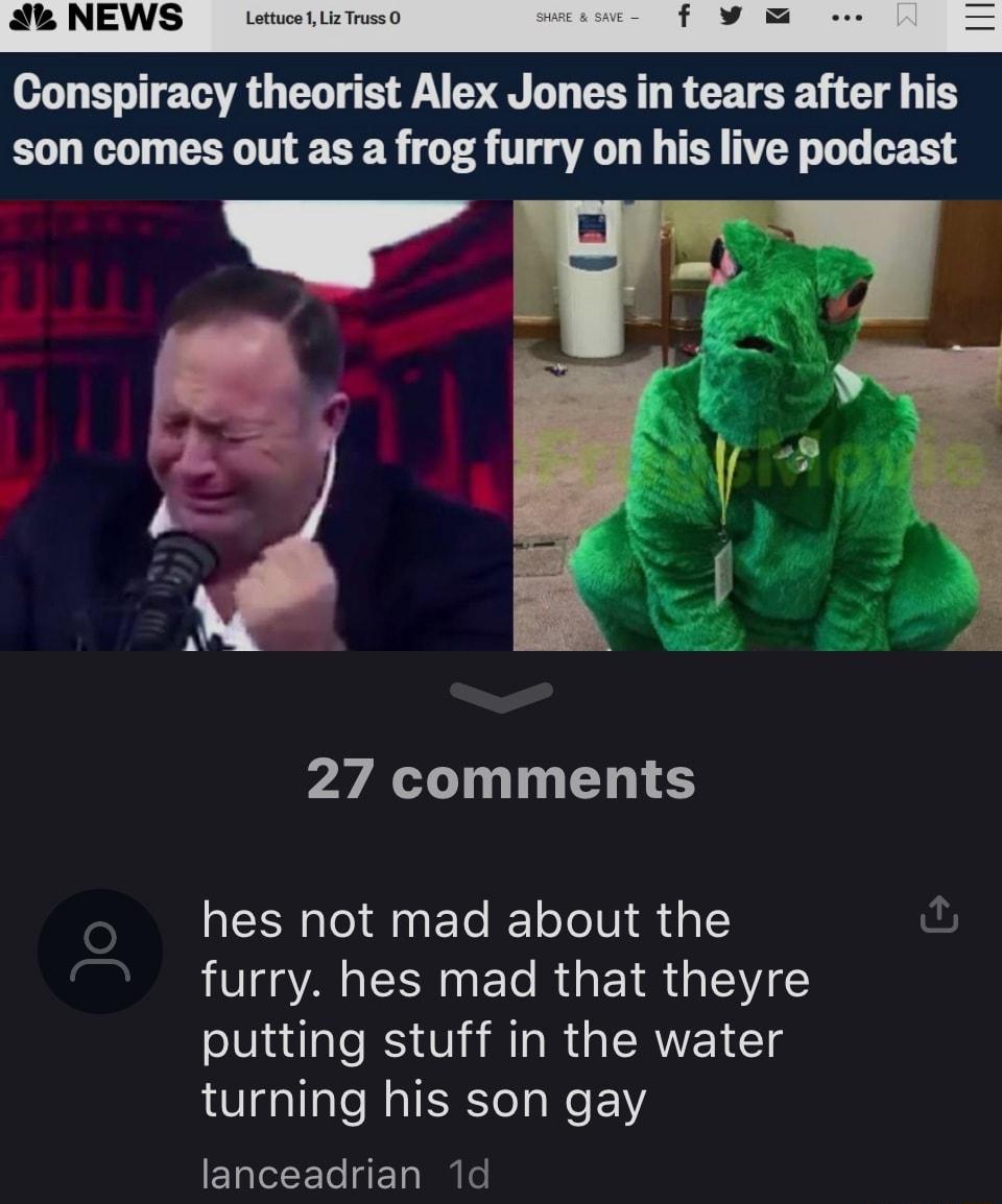 Conspiracy theorist Alex Jones in tears after his son comes out as a frog furry on his live podcast i AR 27 comments hes not mad about the furry hes mad that theyre putting stuff in the water turning his son gay EL I E T BT