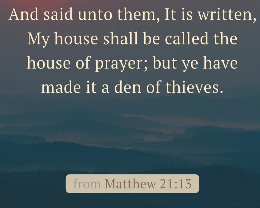 And said unto them, It is written, My house shall be called the house of prayer; but ye have made it a den of thieves.
from Matthew 21:13