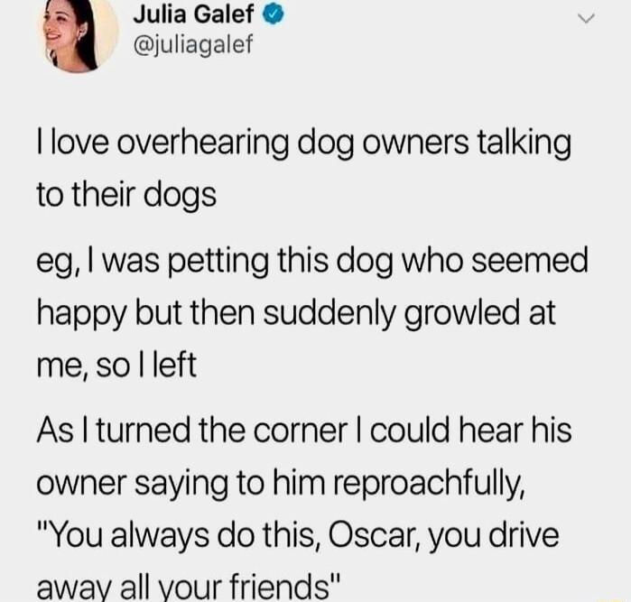 Julia Galef juliagalef love overhearing dog owners talking to their dogs eg was petting this dog who seemed happy but then suddenly growled at me so left As turned the corner could hear his owner saying to him reproachfully You always do this Oscar you drive awav all vour friends