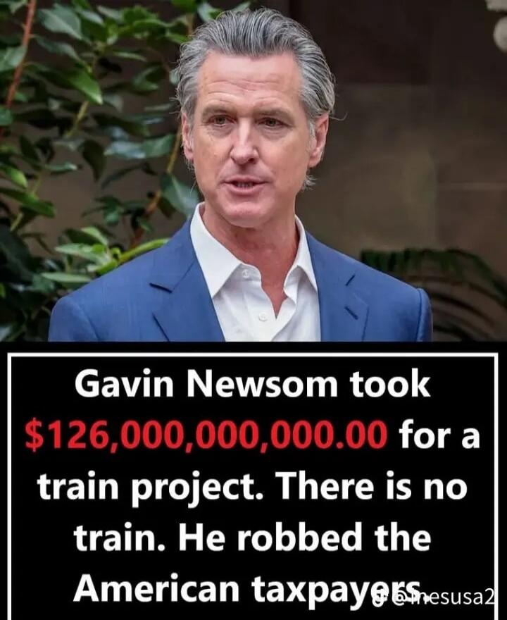 Gavin Newsom took $126,000,000,000.00 for a train project. There is no train. He robbed the American taxpayers.