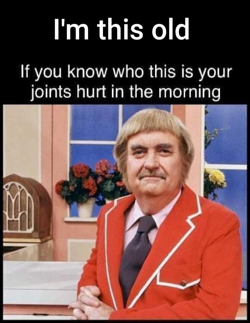 I'm this old If you know who this is your joints hurt in the morning