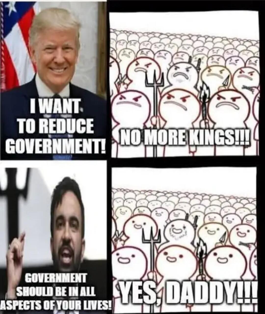 I WANT TO REDUCE GOVERNMENT!
NO MORE KINGS!!!
GOVERNMENT SHOULD BE IN ALL ASPECTS OF YOUR LIVES!
YES, DADDY!!!
