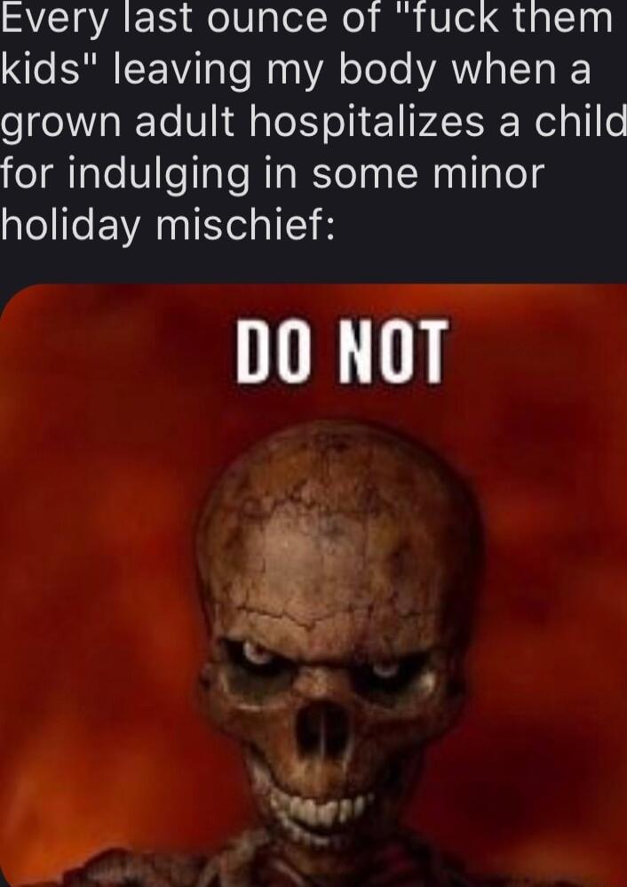 Every last ounce of fuck them kids leaving my body when a grown adult hospitalizes a child for indulging in some minor Lol lfe EVANI Il DO NOT