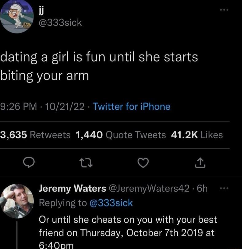 i CEkREE dating a girl is fun until she starts biting your arm 926 PM 102122 Twitter for iPhone 3635 Retweets 1440 Quote Tweets 412K Likes Q n v Jeremy Waters JeremyWaters42 6h Replying to 333sick Or until she cheats on you with your best friend on Thursday October 7th 2019 at 6400m
