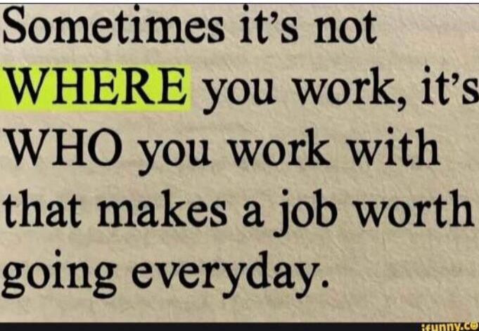 Sometimes it's not WHERE you work, it's WHO you work with that makes a job worth going everyday.