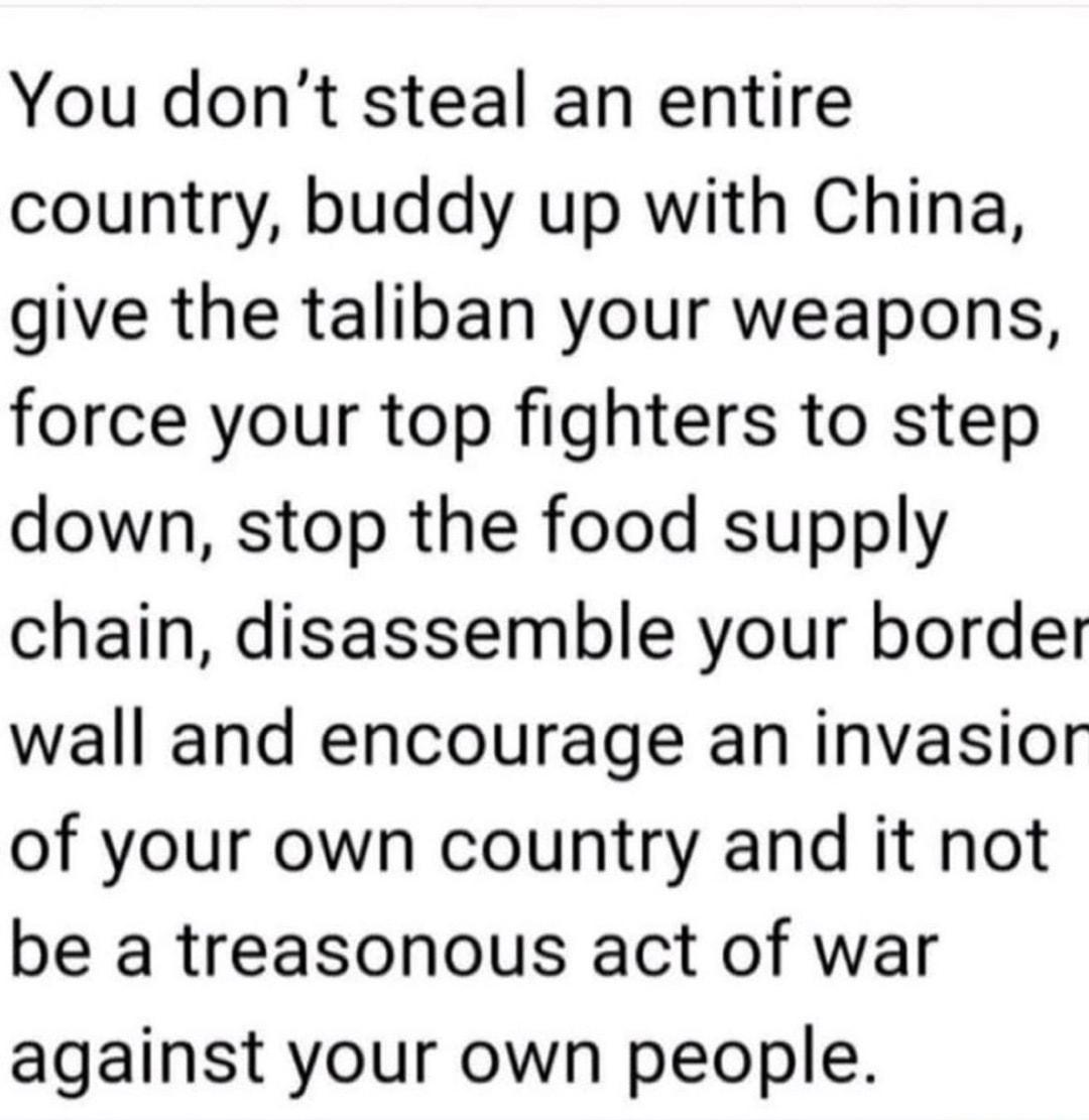 You dont steal an entire country buddy up with China give the taliban your weapons force your top fighters to step down stop the food supply chain disassemble your border wall and encourage an invasior of your own country and it not be a treasonous act of war against your own people