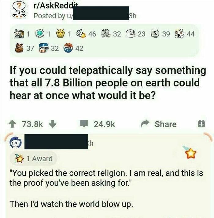 rAskReddj R Tevedoo I P11 1 1 S R32 D23 39 644 By B2 n If you could telepathically say something that all 78 Billion people on earth could hear at once what would it be 4 738k B 249k 7 Share I 1 Award Q You picked the correct religion am real and this is the proof youve been asking for Then Id watch the world blow up