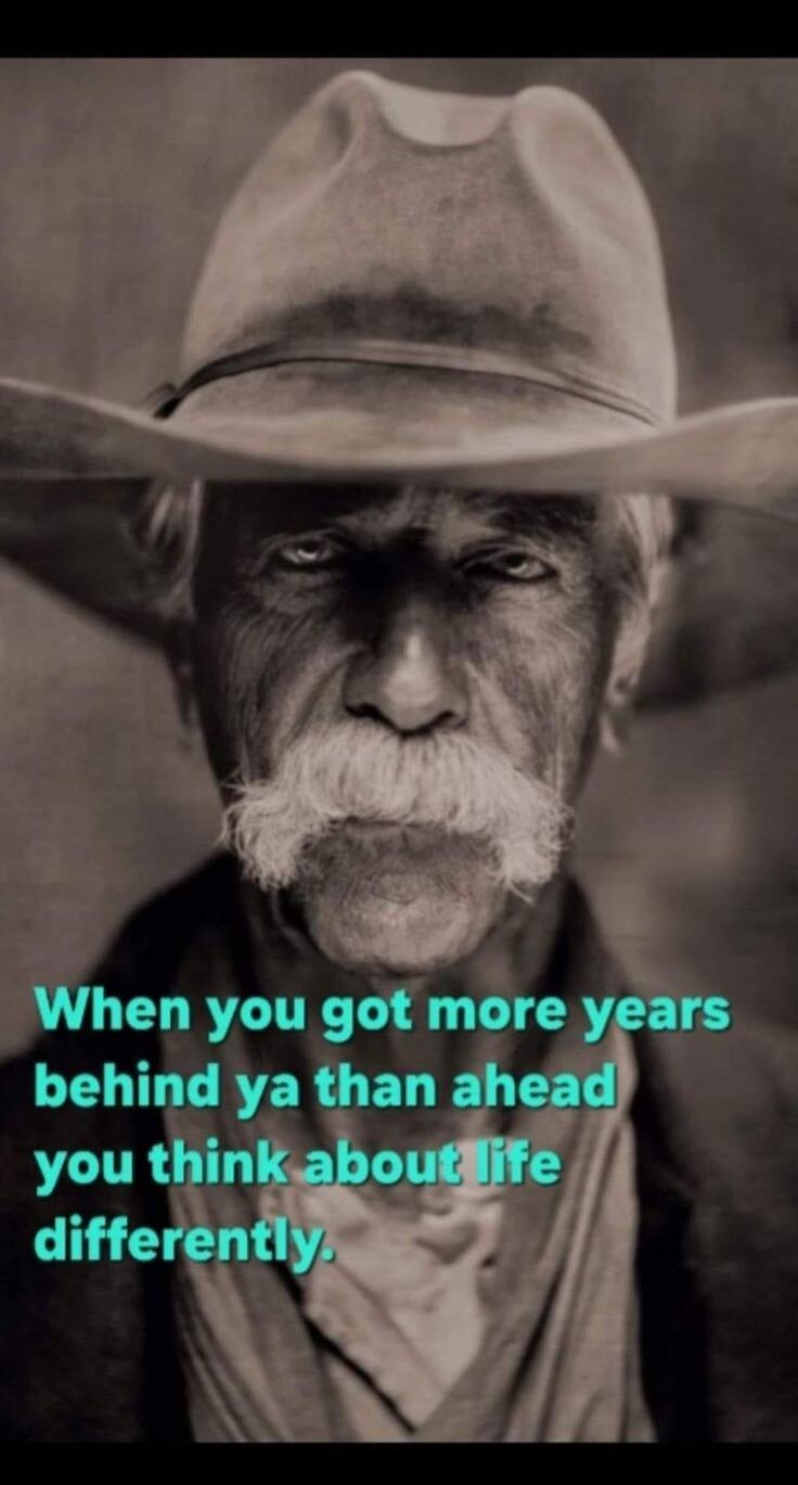 When you got more years behind ya than ahead you think about life differently.