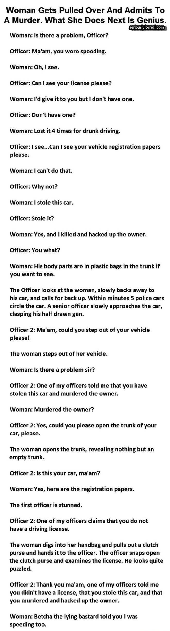 Woman Gets Pulled Over And Admits To A Murder What She Does Next Is Genius seriouslyforrealcom Woman Is there a problem Officer Officer Maam you were speeding Woman Oh see Officer Can see your license please Woman Id give it to you but dont have one Officer Dont have one Woman Lost it 4 times for drunk driving Officer seeCan see your vehicle registration papers please Woman cant do that Officer Wh