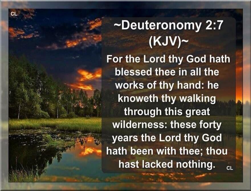 CL Deuteronomy 2:7 (KJV) For the Lord thy God hath blessed thee in all the works of thy hand: he knoweth thy walking through this great wilderness: these forty years the Lord thy God hath been with thee; thou hast lacked nothing. CL