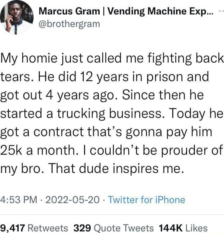 Marcus Gram Vending Machine Exp brothergram My homie just called me fighting back tears He did 12 years in prison and got out 4 years ago Since then he started a trucking business Today he got a contract thats gonna pay him 25k a month couldnt be prouder of my bro That dude inspires me 453 PM 2022 05 20 Twitter for iPhone 9417 Retweets 329 Quote Tweets 144K Likes
