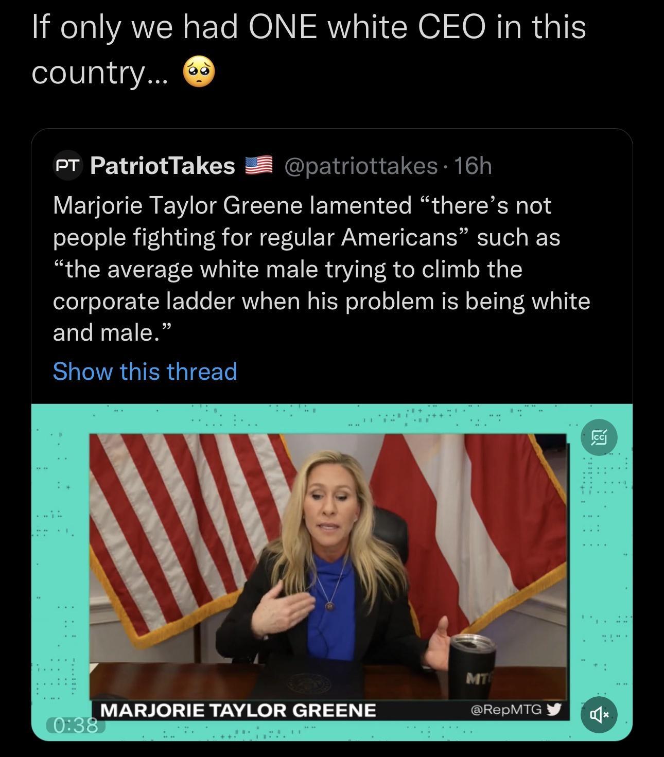 If only we had ONE white CEO in this country eT PatriotTakes 38 patriottakes 167 Marjorie Taylor Greene lamented theres not people fighting for regular Americans such as the average white male trying to climb the corporate ladder when his problem is being white and male EOCRGIERGIEE MARJORIE TAYLOR GREENE arepMTc W