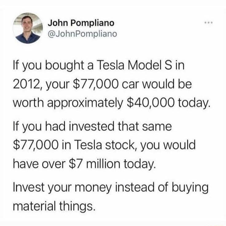 John Pompliano @JohnPompliano If you bought a Tesla Model S in 2012, your $77,000 car would be worth approximately $40,000 today. If you had invested that same $77,000 in Tesla stock, you would have over $7 million today. Invest your money instead of buying material things.