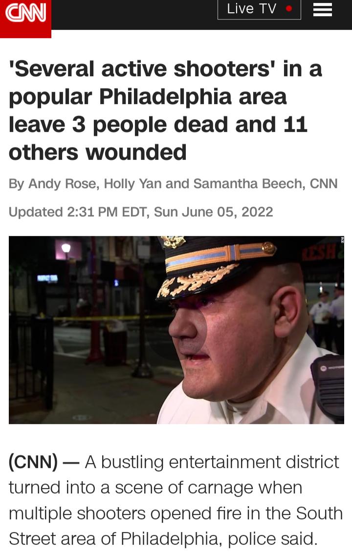 Several active shooters in a popular Philadelphia area leave 3 people dead and 11 others wounded By Andy Rose Holly Yan and Samantha Beech CNN Updated 231 PM EDT Sun June 05 2022 CNN A bustling entertainment district turned into a scene of carnage when multiple shooters opened fire in the South Street area of Philadelphia police said