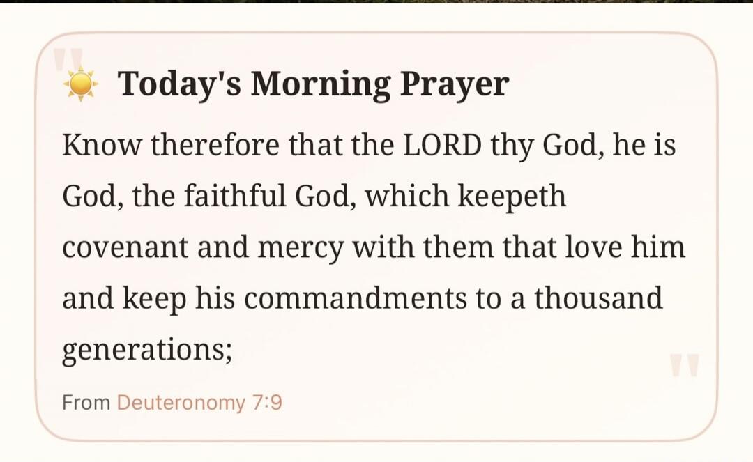 Today's Morning Prayer Know therefore that the LORD thy God, he is God, the faithful God, which keepeth covenant and mercy with them that love him and keep his commandments to a thousand generations; From Deuteronomy 7:9