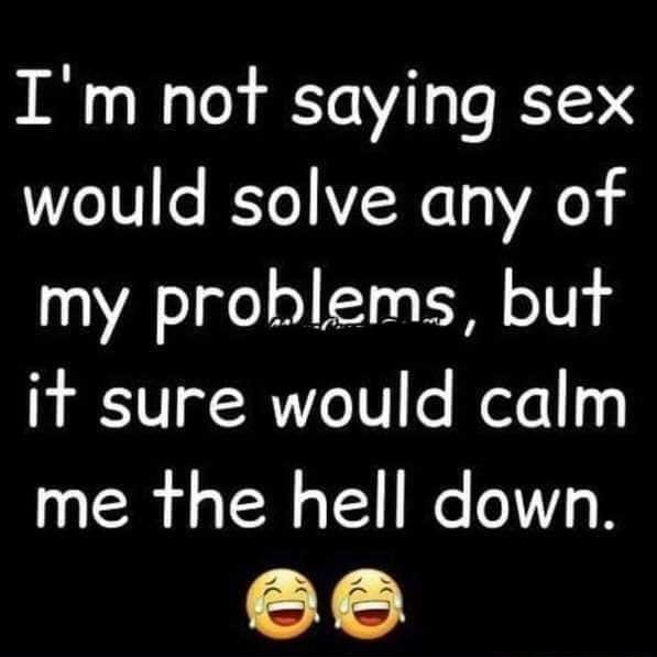 Im not saying sex would solve any of my problems but it sure would calm me the hell down