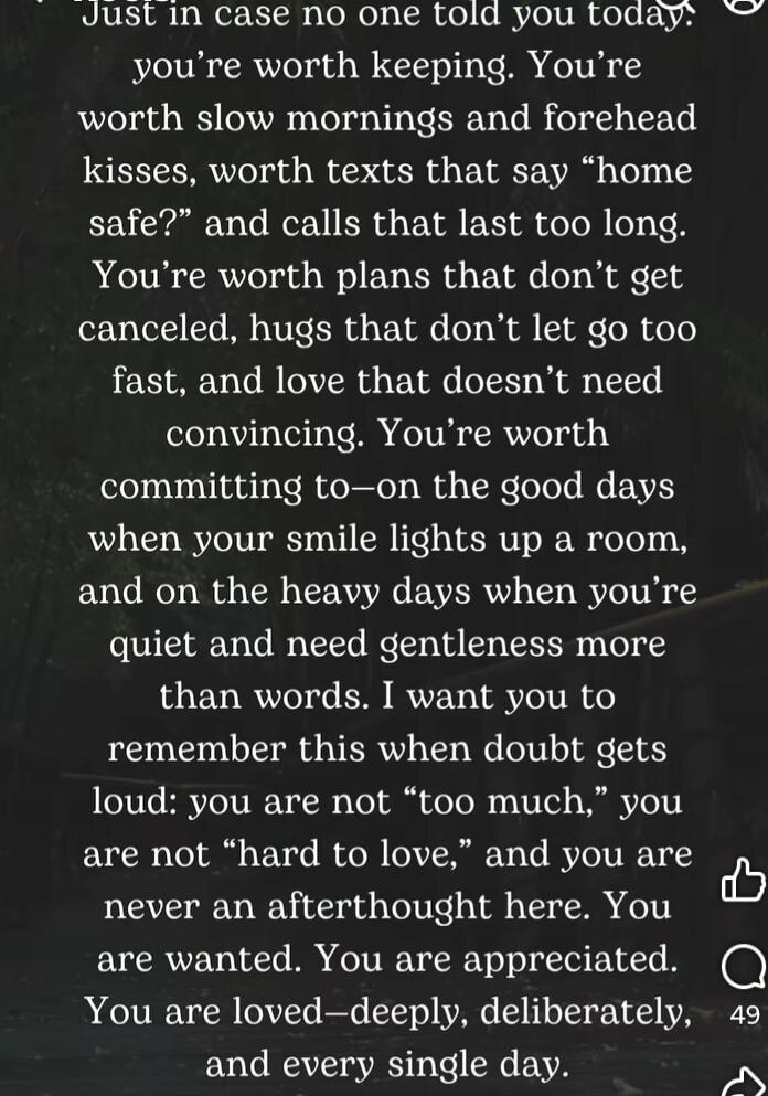 Just in case no one told you today: you're worth keeping. You're worth slow mornings and forehead kisses, worth texts that say “home safe?” and calls that last too long. You're worth plans that don't get canceled, hugs that don't let go too fast, and love that doesn't need convincing. You're worth committing to—on the good days when your smile ligh