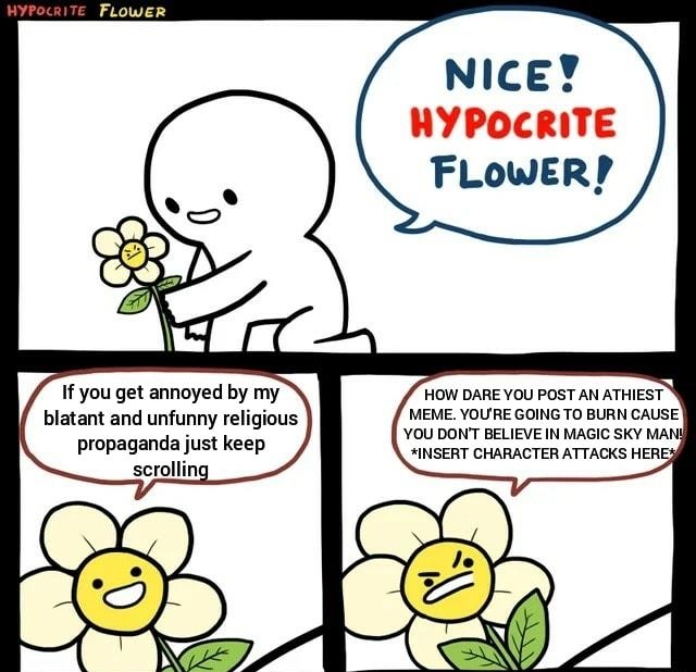 FLowER r If you get annoyed by my blatant and unfunny religious propaganda just keep scrolling NICEY HYPOCRITE FLOWER HOW DARE YOU POST AN ATHIEST MEME YOURE GOING TO BURN CAUSE YOU DONT BELIEVE IN MAGIC SKY MANS INSERT CHARACTER ATTACKS HERE