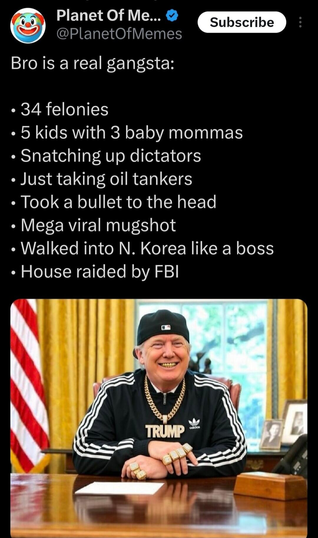 Bro is a real gangsta:
• 34 felonies
• 5 kids with 3 baby mommas
• Snatching up dictators
• Just taking oil tankers
• Took a bullet to the head
• Mega viral mugshot
• Walked into N. Korea like a boss
• House raided by FBI