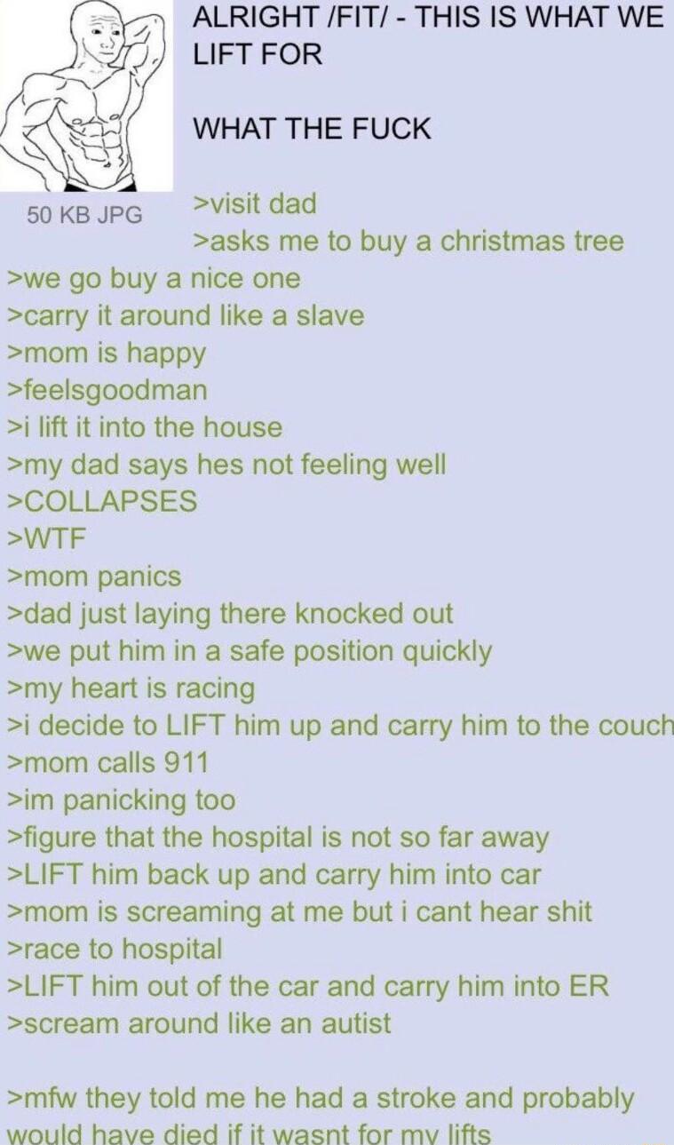 ALRIGHT FIT THIS IS WHAT WE LIFT FOR WHAT THE FUCK sokBpG Visitdad asks me to buy a christmas tree we go buy a nice one carry it around like a slave mom is happy feelsgoodman i lift it into the house my dad says hes not feeling well COLLAPSES WTF mom panics dad just laying there knocked out we put him in a safe position quickly my heart is racing i decide to LIFT him up and carry him to the couch 