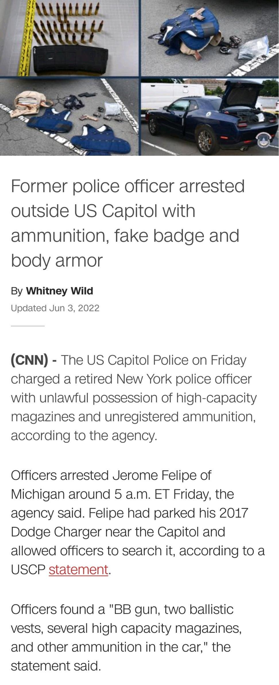 5 l e Al L Former police officer arrested outside US Capitol with ammunition fake badge and body armor By Whitney Wild Updated Jun 3 2022 CNN The US Capitol Police on Friday charged a retired New York police officer with unlawful possession of high capacity magazines and unregistered ammunition according to the agency Officers arrested Jerome Felipe of Michigan around 5 am ET Friday the agency sai