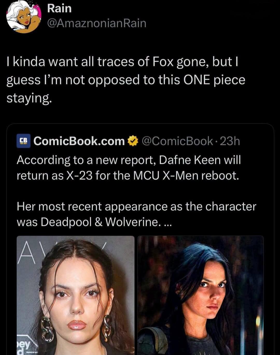 Rain @AmazonianRain I kinda want all traces of Fox gone, but I guess I'm not opposed to this ONE piece staying. ComicBook.com @ComicBook · 23h According to a new report, Dafne Keen will return as X-23 for the MCU X-Men reboot. Her most recent appearance as the character was Deadpool & Wolverine.