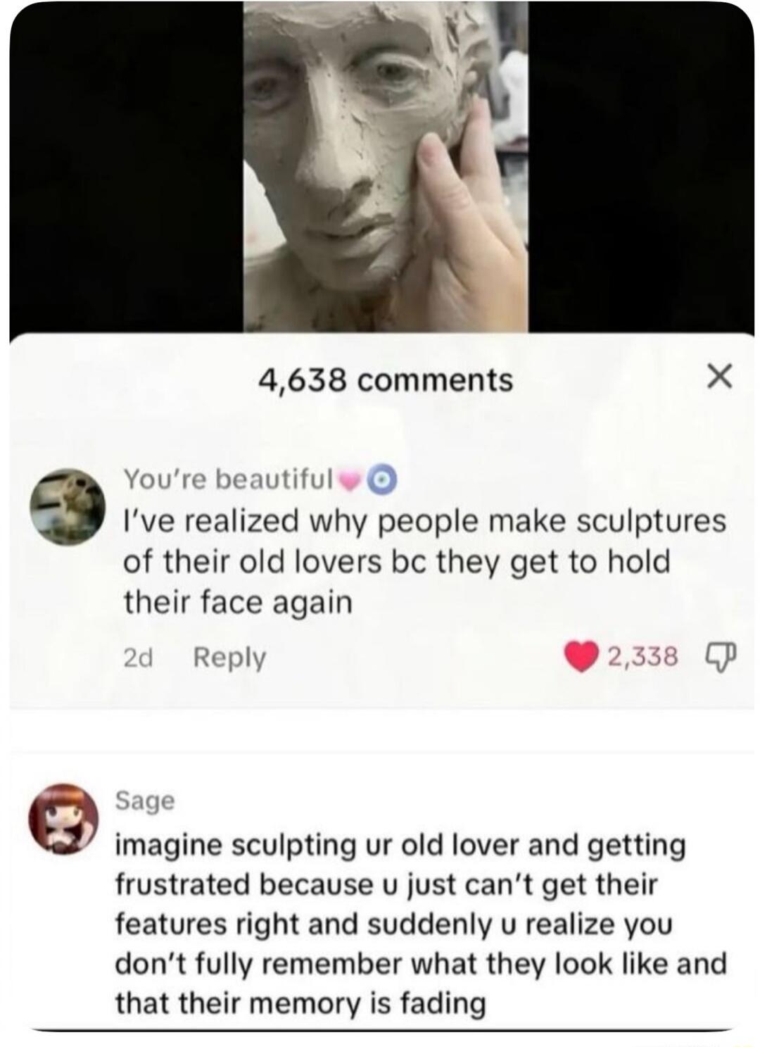 4,638 comments You're beautiful I've realized why people make sculptures of their old lovers bc they get to hold their face again 2d Reply 2,338 Sage imagine sculpting ur old lover and getting frustrated because u just can't get their features right and suddenly u realize you don't fully remember what they look like and that their memory is fading