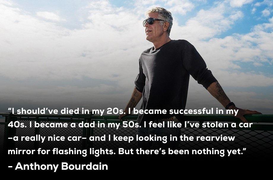N I shouldve died in my 20s became successful in my 40s 1 became a dad in my 50s feel like Ive stolen a car a really nice car and keep looking in the rearview mirror for flashing lights But theres been nothing yet Anthony Bourdain