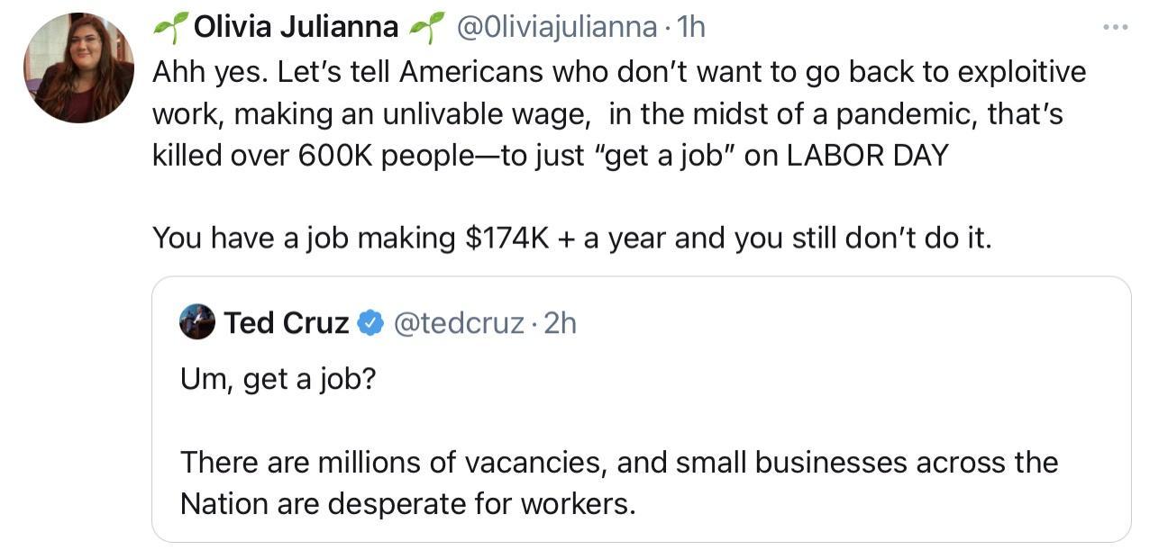Olivia Julianna 0liviajulianna 1h Ahh yes Lets tell Americans who dont want to go back to exploitive work making an unlivable wage in the midst of a pandemic thats killed over 600K peopleto just get a job on LABOR DAY You have a job making 174K a year and you still dont do it Ted Cruz tedcruz 2h Um get a job There are millions of vacancies and small businesses across the Nation are desperate for w