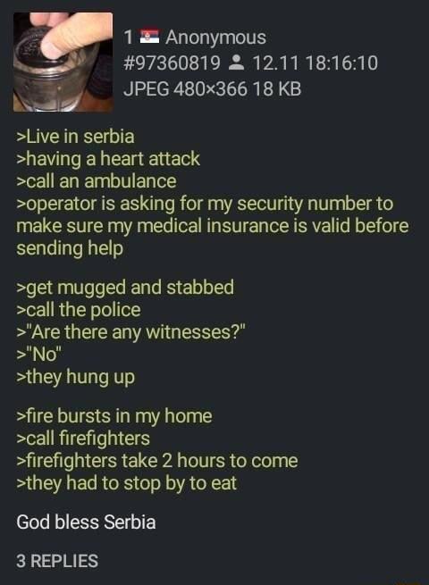 v 1 Anonymous 97360819 1211181610 JPEG 480x366 18 KB Live in serbia EEVLI R I E S call an ambulance operator is asking for my security number to make sure my medical insurance is valid before sending help B Ve o Te Tale RS o o T call the police Are there any witnesses No they hung up fire bursts in my home call firefighters firefighters take 2 hours to come they had to stop by to eat God bless Ser