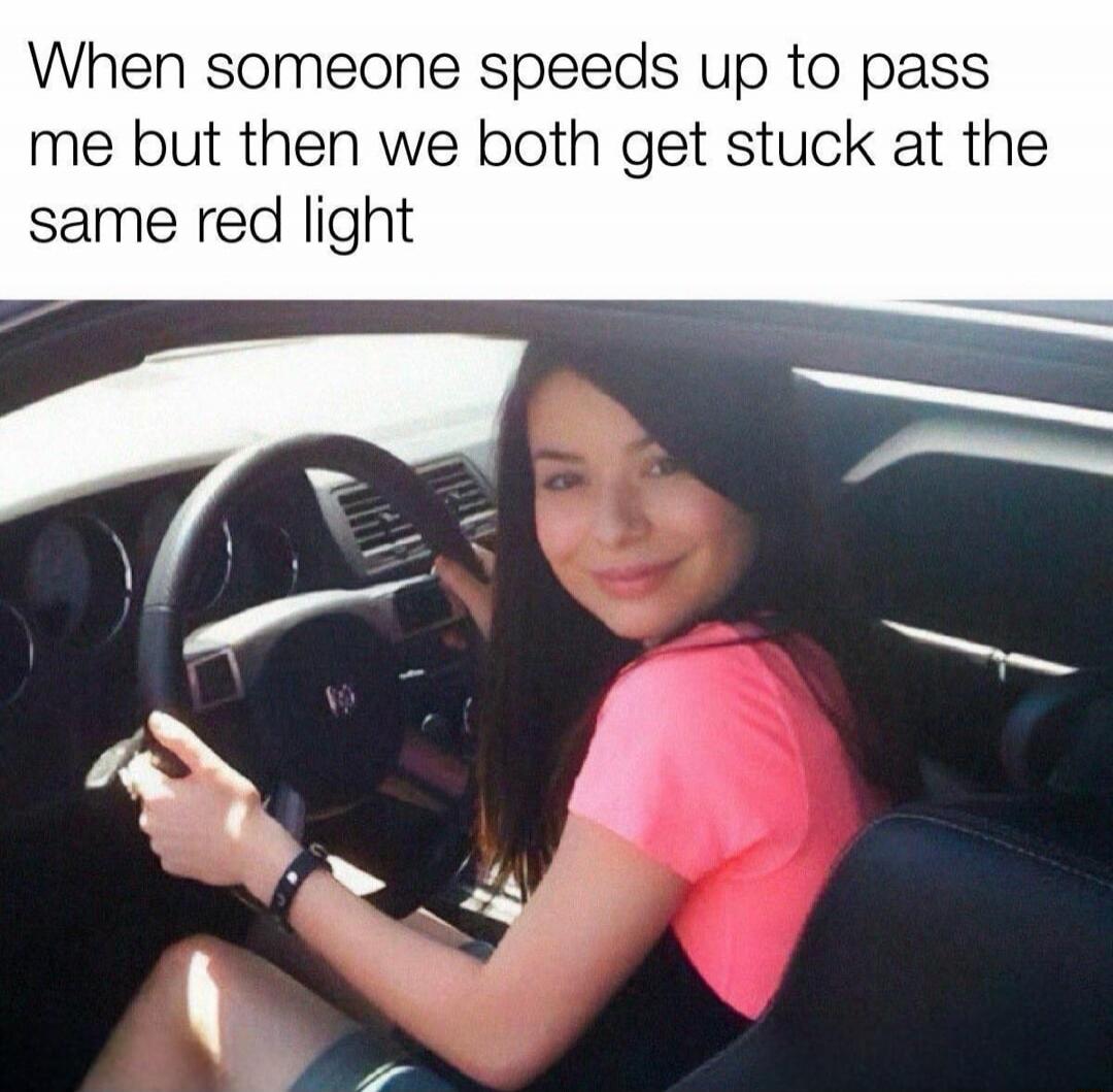 When someone speeds up to pass me but then we both get stuck at the same red light