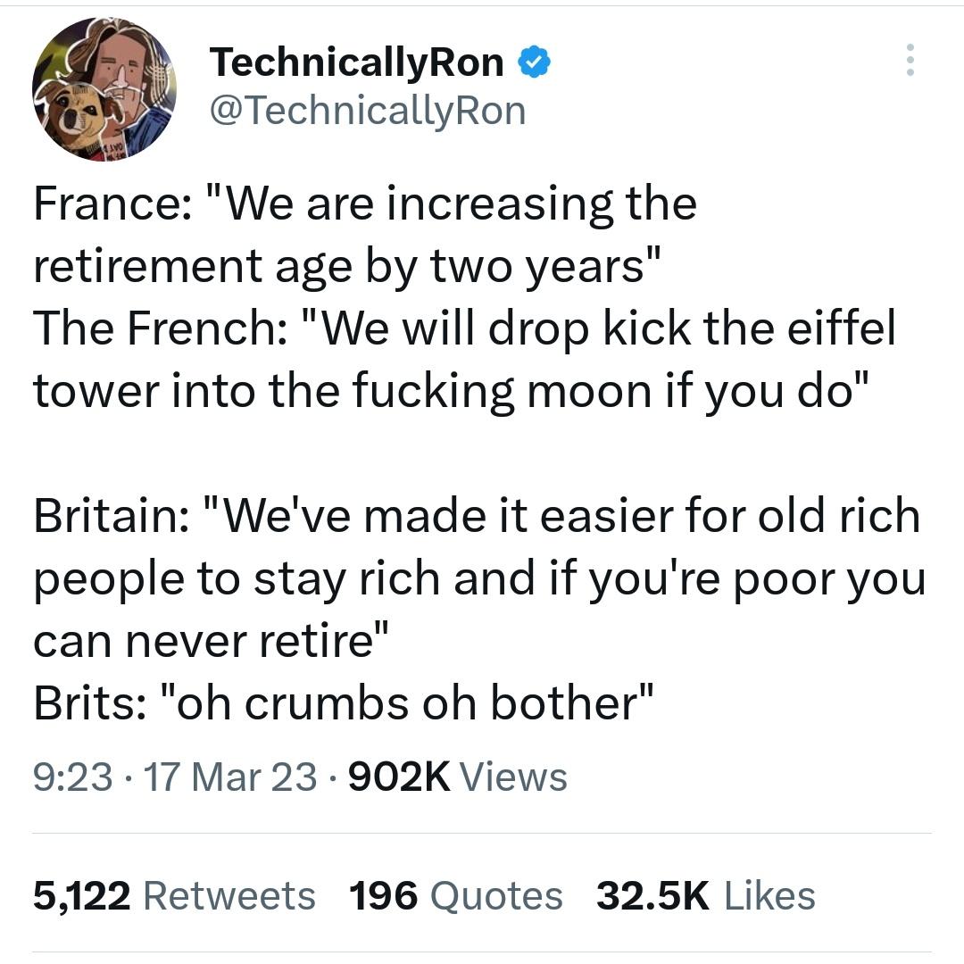 TechnicallyRon TechnicallyRon France We are increasing the retirement age by two years The French We will drop kick the eiffel tower into the fucking moon if you do Britain Weve made it easier for old rich people to stay rich and if youre poor you can never retire Brits oh crumbs oh bother 923 17 Mar 23 902K Views 5122 Retweets 196 Quotes 325K Likes