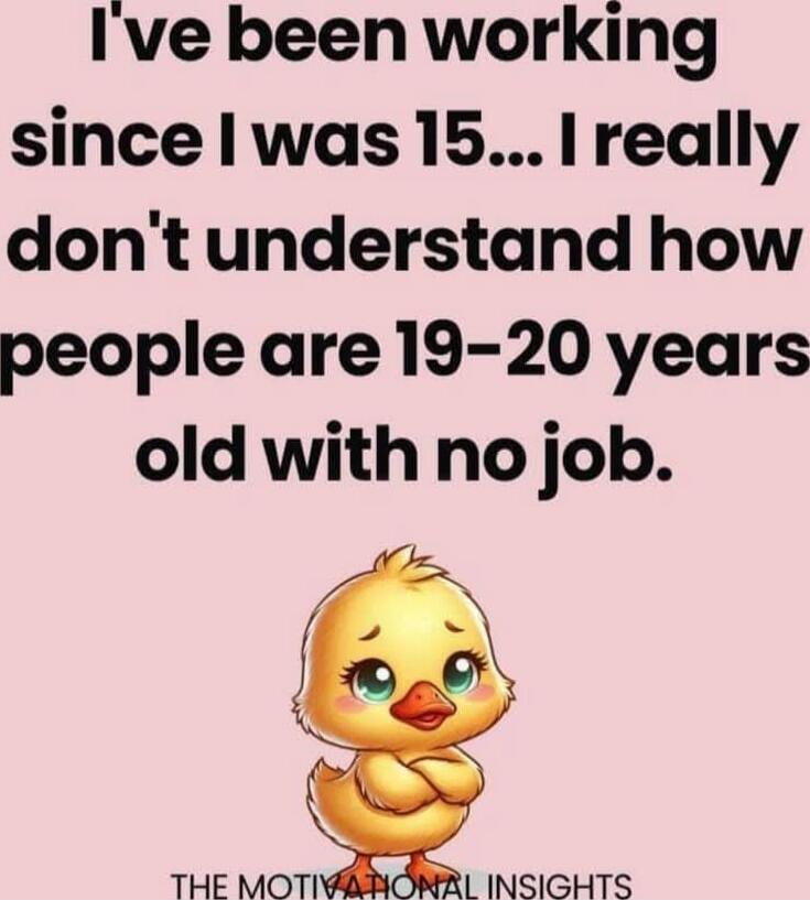 I've been working since I was 15... I really don't understand how people are 19-20 years old with no job.