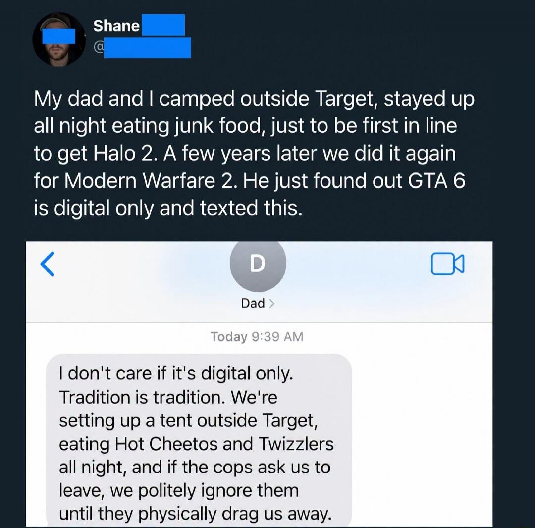 Shane My dad and I camped outside Target, stayed up all night eating junk food, just to be first in line to get Halo 2. A few years later we did it again for Modern Warfare 2. He just found out GTA 6 is digital only and texted this. Dad: I don't care if it's digital only. Tradition is tradition. We're setting up a tent outside Target, eating Hot Ch
