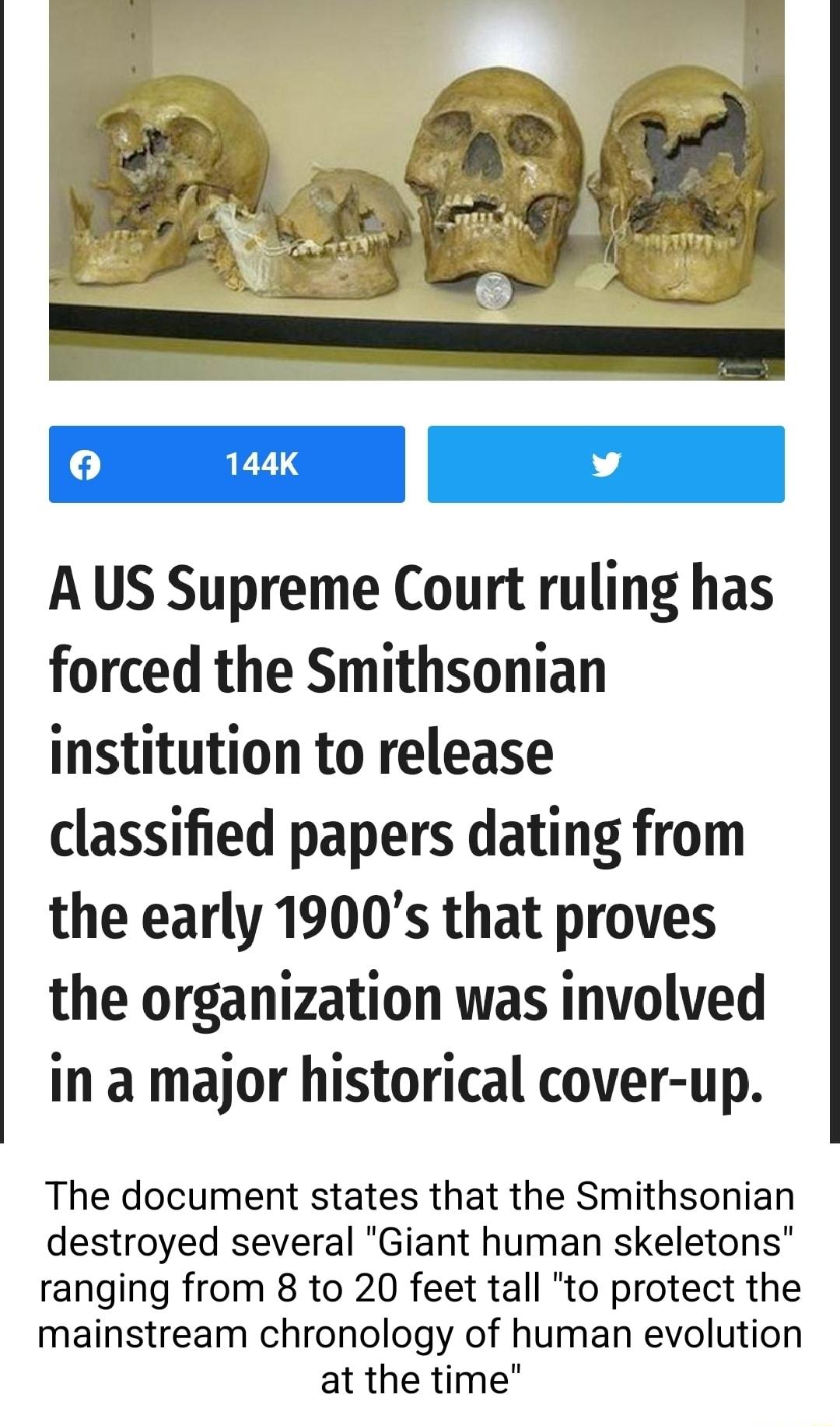 A US Supreme Court ruling has forced the Smithsonian institution to release classified papers dating from the early 1900s that proves the organization was involved in a major historical cover up The document states that the Smithsonian destroyed several Giant human skeletons ranging from 8 to 20 feet tall to protect the mainstream chronology of human evolution at the time