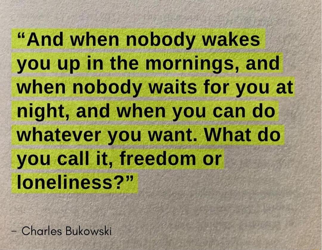 And when nobody wakes you up in the mornings and when nobody waits for you at night and when you can do whatever you want What do you call it freedom or loneliness Charles Bukowski