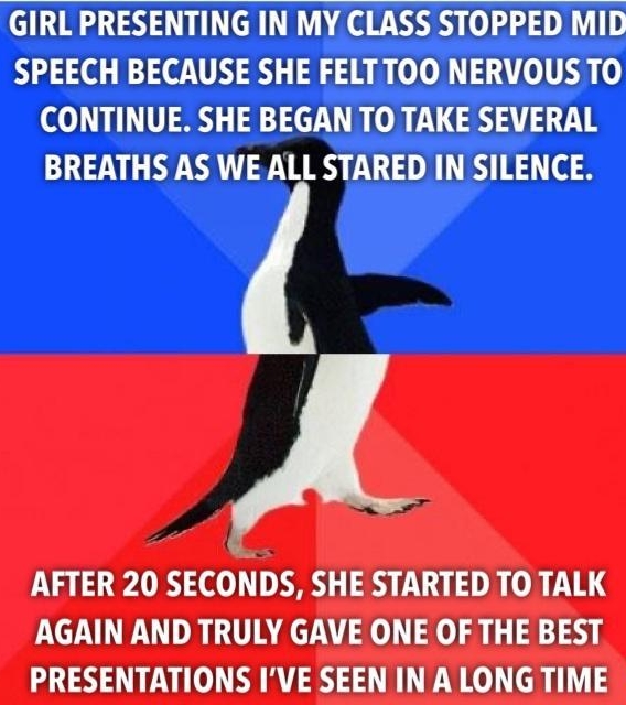 GIRL PRESENTING IN MY CLASS STOPPED MID SPEECH BECAUSE SHE FELTTOO NERVOUS TO CONTINUE SHE BEGAN TO TAKE SEVERAL BREATHS AS WE ALL STARED IN SILENCE AFTER 20 SECONDS SHE STARTED TO TALK AGAIN AND TRULY GAVE ONE OF THE BEST PRESENTATIONS IVE SEEN INALONG TIME