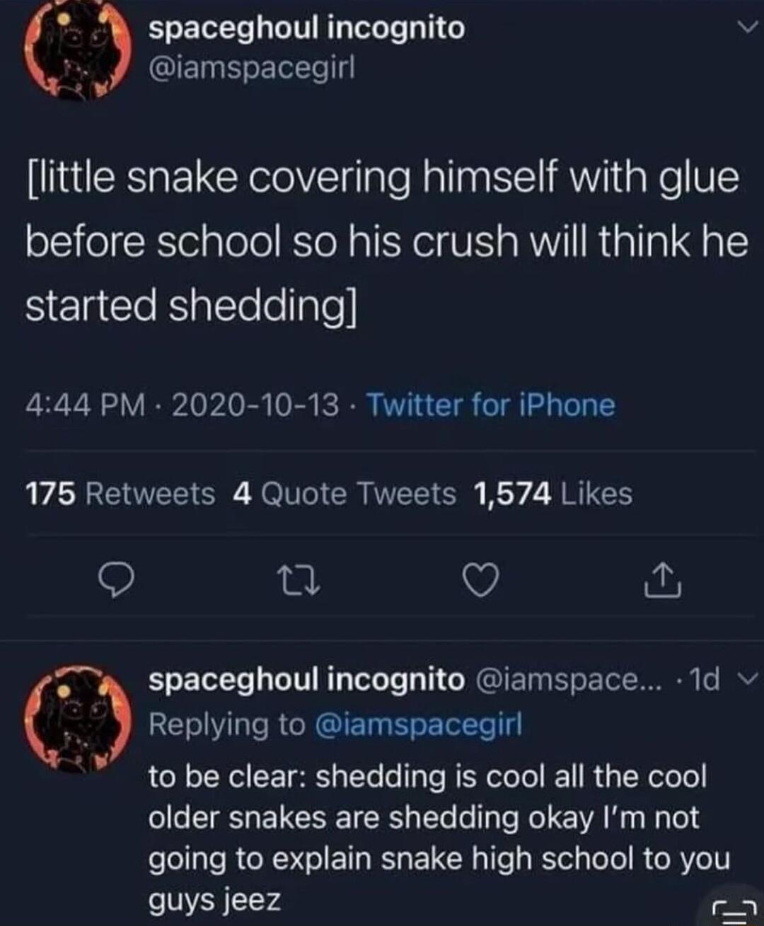 spaceghoul incognito v A8 QIET S ETLTe little snake covering himself with glue before school so his crush will think he S EREeRlallelellale 444 PM 2020 10 13 Twitter for iPhone A E O O Rl CR N Ol By 2 R R 9 Q Replying to iamspacegirl to be clear shedding is cool all the cool older snakes are shedding okay Im not going to explain snake high school to you quys jeez r spaceghoul incognito iamspace 1d