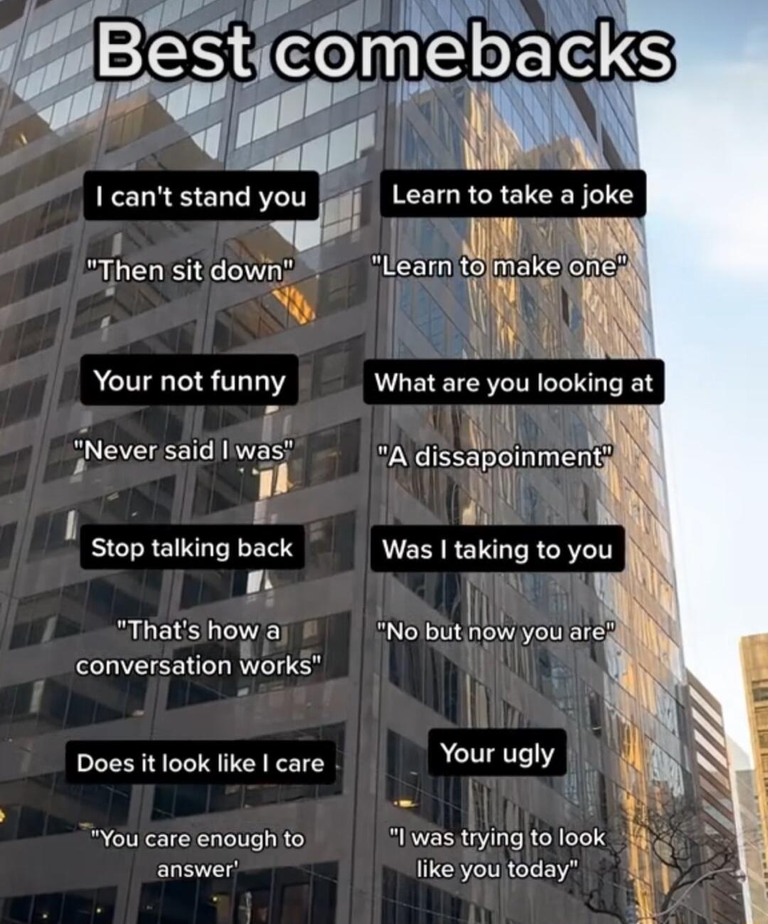 cant stand you Learn to take a joke b BT V 1 Then sit down Your not funny Never saidl was s o 1l B Stop talking back 3 Thats how a conversation works Does it look like care Your ugly You care enough to I was tryingto look answer like youjtoday