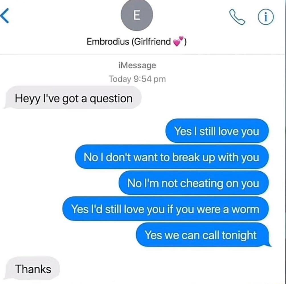 Heyy I've got a question
Yes I still love you
No I don't want to break up with you
No I'm not cheating on you
Yes I'd still love you if you were a worm
Yes we can call tonight
Thanks
