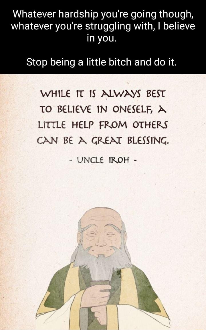 Whatever hardship youre going though whatever youre struggling with believe in you Stop being a little bitch and do it WHILE T 1 ALWAYS BEST TO BELIEVE IN ONESELF A LITTLE HELP FROM OTHERS CAN BE A GRENT BLESSING UNCLE IROH