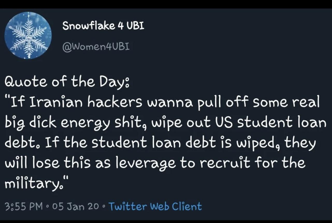 Snowflake 4 UBL Women4UBL Quote of the Day If Iranian hackers wanna pull off some real big dick energy shit wipe out US student loan debt If the student loan debt is wiped they will lose this as leverage to recruit for the military 3355 PM 2 05 Jan 20 Twitter Web Client