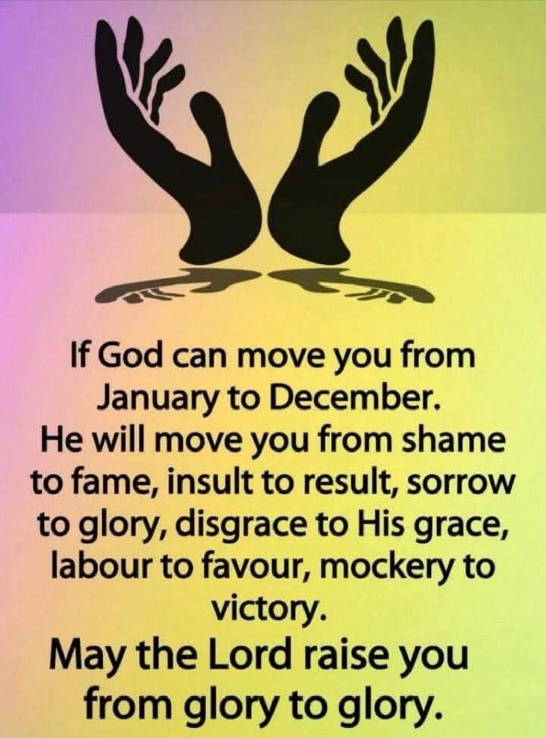 If God can move you from January to December. He will move you from shame to fame, insult to result, sorrow to glory, disgrace to His grace, labour to favour, mockery to victory. May the Lord raise you from glory to glory.