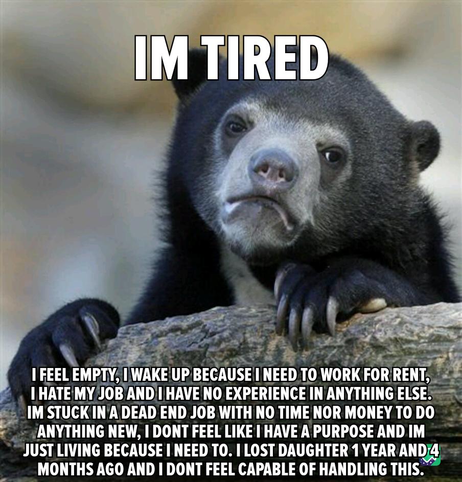 IM STUCK INA DEAD END JOB WITH NO TIME NOR MONEY T0 DO ANYTHING NEW DONT FEEL LIKE HAVE A PURPOSE AND IM JUST LIVING BECAUSE NEED TO LOST DAUGHTER 1 YEAR lll MONTHS AGO AND DONT FEEL CAPABLE OF HANDLING THIS